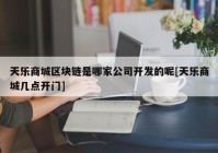 天乐商城区块链是哪家公司开发的呢[天乐商城几点开门]